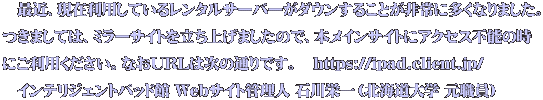 　最近、現在利用しているレンタルサーバーがダウンすることが非常に多くなりました。 つきましては、ミラーサイトを立ち上げましたので、本メインサイトにアクセス不能の時 にご利用ください。なおURLは次の通りです。　https://ipad.client.jp/ 　インテリジェントパッド館 Webサイト管理人 石川栄一（北海道大学 元職員）