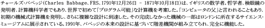チャールズ・バベッジ（Charles Babbage、FRS、1791年12月26日 - 1871年10月18日）は、イギリスの数学者。哲学者、検眼鏡の 発明者、計算機科学者でもあり、世界で初めて「プログラム可能」な計算機を考案した。「コンピュータの父」と言われることもあり、 初期の機械式計算機を発明し、さらに複雑な設計に到達した。その完成しなかった機械の一部はロンドンに所在するサイエンス・ ミュージアムに展示されている。1991年、バベッジの本来の設計に基づいて階差機関が組み立てられ、完全に機能した。