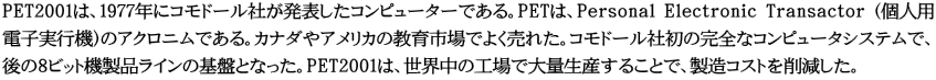 PET2001は、1977年にコモドール社が発表したコンピューターである。PETは、Personal Electronic Transactor (個人用 電子実行機)のアクロニムである。カナダやアメリカの教育市場でよく売れた。コモドール社初の完全なコンピュータシステムで、 後の8ビット機製品ラインの基盤となった。PET2001は、世界中の工場で大量生産することで、製造コストを削減した。