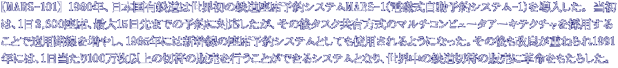 【MARS-101】 1960年、日本国有鉄道は世界初の鉄道座席予約システムMARS-1(電磁式自動予約システム-1)を導入した。 当初 は、1日3,600座席、最大15日先までの予約に対応したが、その後タスク共有方式のマルチコンピュータアーキテクチャを採用する ことで適用路線を増やし、1965年には新幹線の座席予約システムとしても使用されるようになった。その後も改良が重ねられ1991 年には、1日当たり100万枚以上の切符の販売を行うことができるシステムとなり、世界中の鉄道切符の販売に革命をもたらした。