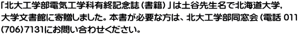 「北大工学部電気工学科有終記念誌（書籍）」は土谷先生名で北海道大学, 大学文書館に寄贈しました。本書が必要な方は、北大工学部同窓会（電話 011 (706)7131にお問い合わせください。