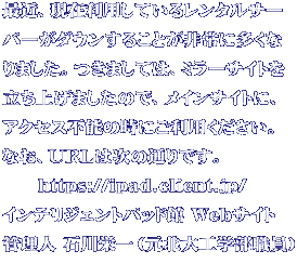最近、現在利用しているレンタルサー バーがダウンすることが非常に多くな りました。つきましては、ミラーサイトを 立ち上げましたので、メインサイトに、 アクセス不能の時にご利用ください。 なお、URLは次の通りです。   https://ipad.client.jp/ インテリジェントパッド館 Webサイト 管理人 石川栄一(元北大工学部職員)