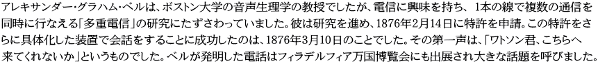 アレキサンダー・グラハム・ベルは、ボストン大学の音声生理学の教授でしたが、電信に興味を持ち、 1本の線で複数の通信を 同時に行なえる「多重電信」の研究にたずさわっていました。彼は研究を進め、1876年2月14日に特許を申請。この特許をさ らに具体化した装置で会話をすることに成功したのは、1876年3月10日のことでした。その第一声は、「ワトソン君、こちらへ 来てくれないか」というものでした。ベルが発明した電話はフィラデルフィア万国博覧会にも出展され大きな話題を呼びました。