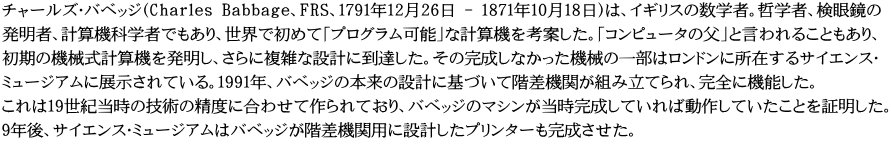 チャールズ・バベッジ（Charles Babbage、FRS、1791年12月26日 - 1871年10月18日）は、イギリスの数学者。哲学者、検眼鏡の 発明者、計算機科学者でもあり、世界で初めて「プログラム可能」な計算機を考案した。「コンピュータの父」と言われることもあり、 初期の機械式計算機を発明し、さらに複雑な設計に到達した。その完成しなかった機械の一部はロンドンに所在するサイエンス・ ミュージアムに展示されている。1991年、バベッジの本来の設計に基づいて階差機関が組み立てられ、完全に機能した。 これは19世紀当時の技術の精度に合わせて作られており、バベッジのマシンが当時完成していれば動作していたことを証明した。 9年後、サイエンス・ミュージアムはバベッジが階差機関用に設計したプリンターも完成させた。