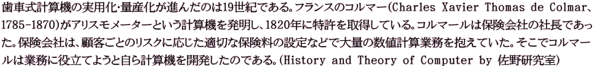 歯車式計算機の実用化・量産化が進んだのは19世紀である。フランスのコルマー(Charles Xavier Thomas de Colmar、 1785-1870)がアリスモメーターという計算機を発明し、1820年に特許を取得している。コルマールは保険会社の社長であっ た。保険会社は、顧客ごとのリスクに応じた適切な保険料の設定などで大量の数値計算業務を抱えていた。そこでコルマー ルは業務に役立てようと自ら計算機を開発したのである。(History and Theory of Computer by 佐野研究室)