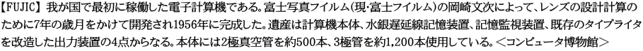 【FUJIC】 我が国で最初に稼働した電子計算機である。富士写真フイルム（現・富士フイルム）の岡崎文次によって、レンズの設計計算の ために7年の歳月をかけて開発され1956年に完成した。遺産は計算機本体、水銀遅延線記憶装置、記憶監視装置、既存のタイプライタ を改造した出力装置の4点からなる。本体には2極真空管を約500本、3極管を約1,200本使用している。＜コンピュータ博物館＞