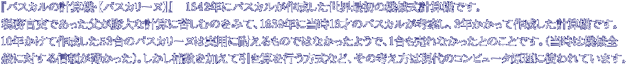 『パスカルの計算機・【パスカリーヌ】』 1642年にパスカルが作成した世界最初の機械式計算機です。 税務官吏であった父が膨大な計算に苦しむのをみて、1639年に当時16才のパスカルが考案し、3年かかって作成した計算機です。 10年かけて作成した53台のパスカリーヌは実用に耐えるものではなかったようで、1台も売れなかったとのことです。(当時は機械全 般に対する信頼が薄かった)。しかし補数を加えて引き算を行う方式など、その考え方は現代のコンピュータ原理に使われています。