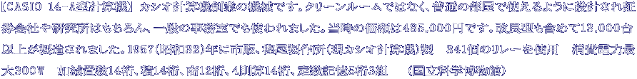 【CASIO 14-A型計算機】 カシオ計算機創業の機械です。クリーンルームではなく、普通の部屋で使えるように設計され証 券会社や研究所はもちろん、一般の事務室でも使われました。当時の価額は485,000円です。改良型も含めて13,000台 以上が製造されました。1957（昭和32）年に市販、樫尾製作所（現カシオ計算機）製　341個のリレーを使用　消費電力最 大300W　加減置数14桁、積14桁、商12桁、４則算14桁、定数記憶5桁3組　 （国立科学博物館）