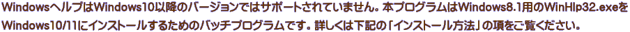 WindowsヘルプはWindows10以降のバージョンではサポートされていません。本プログラムはWindows8.1用のWinHlp32.exeを Windows10/11にインストールするためのバッチプログラムです。詳しくは下記の「インストール方法」の項をご覧ください。