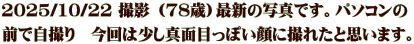 2025/10/22 撮影 （78歳）最新の写真です。パソコンの 前で自撮り　今回は少し真面目っぽい顔に撮れたと思います。